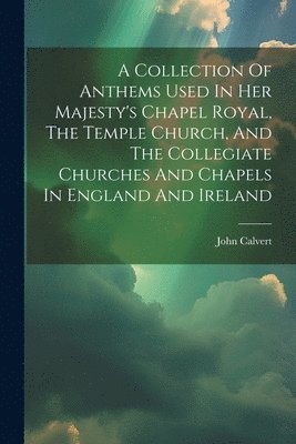 A Collection Of Anthems Used In Her Majesty's Chapel Royal, The Temple Church, And The Collegiate Churches And Chapels In England And Ireland 1
