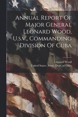 bokomslag Annual Report Of Major General Leonard Wood, U.s.v., Commanding Division Of Cuba