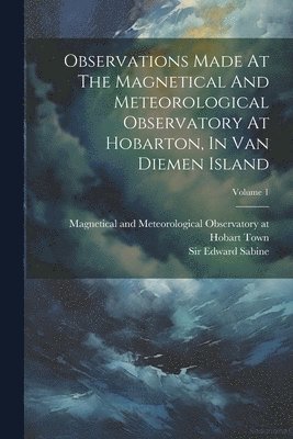 Magnetical and Meteorological Observa, Edward Sabine - Observations Made At The Magnetical And Meteorological Observatory At Hobarton, In Van Diemen Island; Volume 1, Häftad
