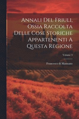 bokomslag Annali Del Friuli, Ossia Raccolta Delle Cose Storiche Appartenenti A Questa Regione; Volume 3