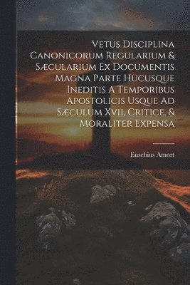 Vetus Disciplina Canonicorum Regularium & Scularium Ex Documentis Magna Parte Hucusque Ineditis A Temporibus Apostolicis Usque Ad Sculum Xvii, Critice, & Moraliter Expensa 1