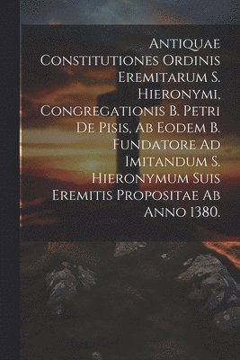 Antiquae Constitutiones Ordinis Eremitarum S. Hieronymi, Congregationis B. Petri De Pisis, Ab Eodem B. Fundatore Ad Imitandum S. Hieronymum Suis Eremitis Propositae Ab Anno 1380. 1