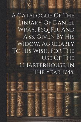 Catalogue Of The Library Of Daniel Wray, Esq. F.r. And A.ss. Given By His Widow, Agreeably To His Wish, For The Use Of The Charterhouse, In The Year 1785.