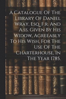 A Catalogue Of The Library Of Daniel Wray, Esq. F.r. And A.ss. Given By His Widow, Agreeably To His Wish, For The Use Of The Charterhouse, In The Year 1785. 1