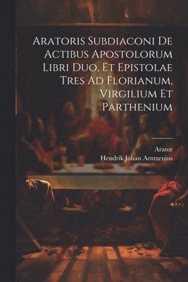 Aratoris Subdiaconi De Actibus Apostolorum Libri Duo, Et Epistolae Tres Ad Florianum, Virgilium Et Parthenium 1