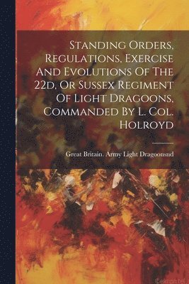 Standing Orders, Regulations, Exercise And Evolutions Of The 22d, Or Sussex Regiment Of Light Dragoons, Commanded By L. Col. Holroyd 1