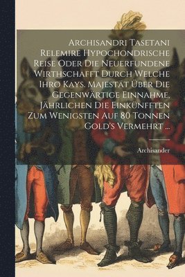 Archisander (Tasetanus Relemira) - Archisandri Tasetani Relemire Hypochondrische Reise Oder Die Neuerfundene Wirthschafft Durch Welche Ihro Kays. Majestät Über Die Gegenwärtige Einnahme, Jährlichen Die Einkünfften Zum Wenigsten Auf 80 Tonnen Gold's Vermehrt ..., Häftad