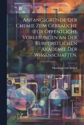 Anfangsgrnde der Chemie zum Gebrauche fr ffentliche Vorlesungen an der kurfrstlichen Akademie der Wissenschaften. 1