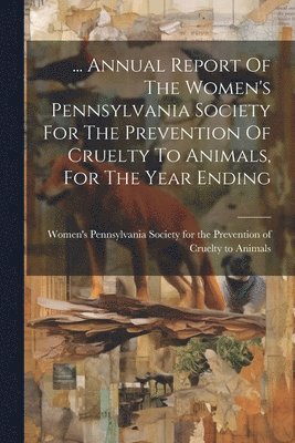 ... Annual Report Of The Women's Pennsylvania Society For The Prevention Of Cruelty To Animals, For The Year Ending 1