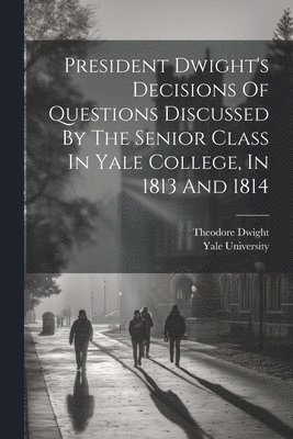 President Dwight's Decisions Of Questions Discussed By The Senior Class In Yale College, In 1813 And 1814 1
