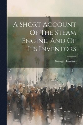 A Short Account Of The Steam Engine, And Of Its Inventors 1