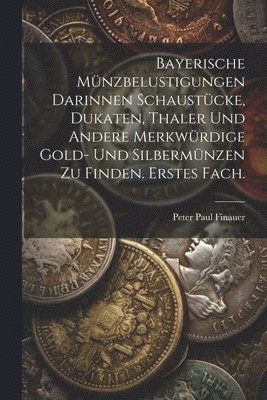 Bayerische Mnzbelustigungen darinnen Schaustcke, Dukaten, Thaler und andere merkwrdige Gold- und Silbermnzen zu finden. Erstes Fach. 1