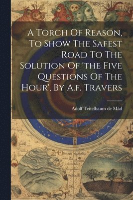 bokomslag A Torch Of Reason, To Show The Safest Road To The Solution Of 'the Five Questions Of The Hour', By A.f. Travers