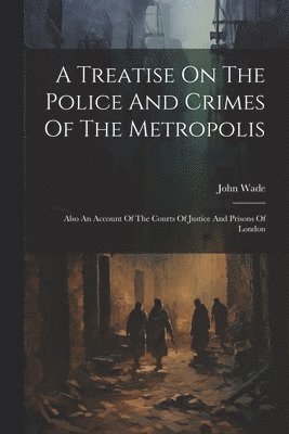 John Wade - Treatise On The Police And Crimes Of The Metropolis, Häftad