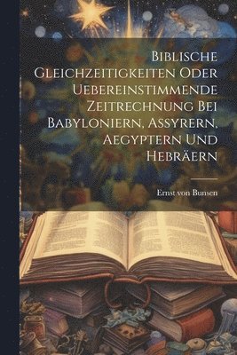 Biblische Gleichzeitigkeiten oder uebereinstimmende Zeitrechnung bei Babyloniern, Assyrern, Aegyptern und Hebrern 1