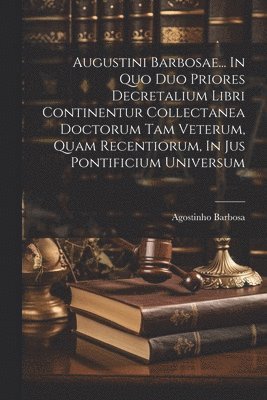 Augustini Barbosae... In Quo Duo Priores Decretalium Libri Continentur Collectanea Doctorum Tam Veterum, Quam Recentiorum, In Jus Pontificium Universum 1