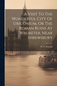 bokomslag A Visit To The Wonderful City Of Uriconium, Or The Roman Ruins At Wroxeter, Near Shrewsbury