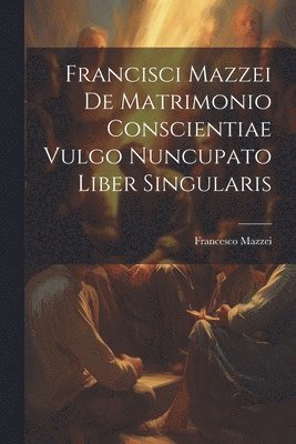 Francisci Mazzei De Matrimonio Conscientiae Vulgo Nuncupato Liber Singularis