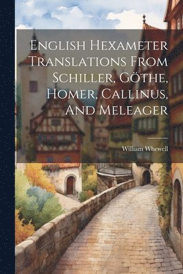 William Whewell - English Hexameter Translations From Schiller, Göthe, Homer, Callinus, And Meleager, Häftad