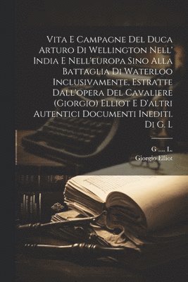 Vita E Campagne Del Duca Arturo Di Wellington Nell' India E Nell'europa Sino Alla Battaglia Di Waterloo Inclusivamente, Estratte Dall'opera Del Cavaliere (giorgio) Elliot E D'altri Autentici Documenti Inediti. Di G. L