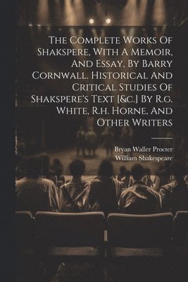 The Complete Works Of Shakspere, With A Memoir, And Essay, By Barry Cornwall. Historical And Critical Studies Of Shakspere's Text [&c.] By R.g. White, R.h. Horne, And Other Writers 1