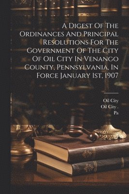 A Digest Of The Ordinances And Principal Resolutions For The Government Of The City Of Oil City In Venango County, Pennsylvania, In Force January 1st, 1907 1