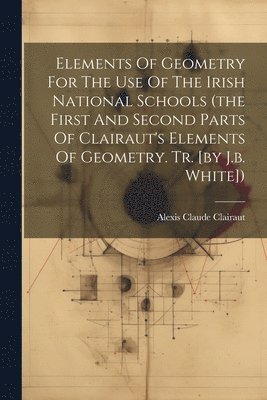 Elements Of Geometry For The Use Of The Irish National Schools (the First And Second Parts Of Clairaut's Elements Of Geometry. Tr. [by J.b. White])