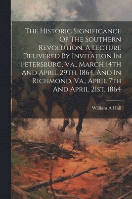 Hall William A, William A, Hall - Historic Significance Of The Southern Revolution. A Lecture Delivered By Invitation In Petersburg, Va., March 14th And April 29th, 1864. And In Richmond, Va., April 7th And April 21st, 1864, Häftad