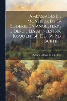 Ambassades De Monsieur De La Boderie, En Angleterre ... Depuis Les Annes 1606 Jusqu'en 1611 [ed. By P.d. Burtin]. 1
