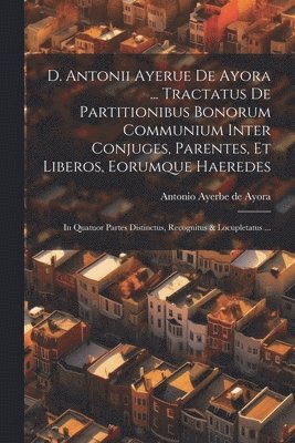 D. Antonii Ayerue De Ayora ... Tractatus De Partitionibus Bonorum Communium Inter Conjuges, Parentes, Et Liberos, Eorumque Haeredes 1