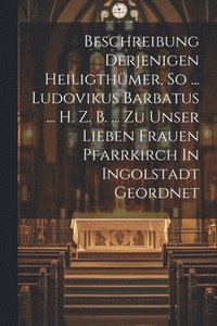 bokomslag Beschreibung Derjenigen Heiligthmer, So ... Ludovikus Barbatus ... H. Z. B. ... Zu Unser Lieben Frauen Pfarrkirch In Ingolstadt Geordnet