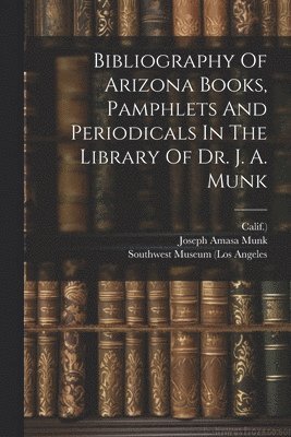 Bibliography Of Arizona Books, Pamphlets And Periodicals In The Library Of Dr. J. A. Munk 1