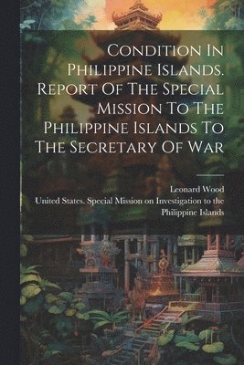 Condition In Philippine Islands. Report Of The Special Mission To The Philippine Islands To The Secretary Of War 1