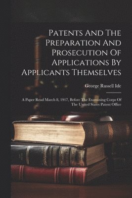 bokomslag Patents And The Preparation And Prosecution Of Applications By Applicants Themselves; A Paper Read March 8, 1917, Before The Examining Corps Of The United States Patent Office