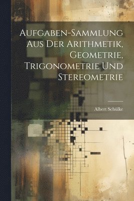 Aufgaben-sammlung Aus Der Arithmetik, Geometrie, Trigonometrie Und Stereometrie 1