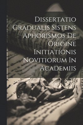 Dissertatio Gradualis Sistens Aphorismos De Origine Initiationis Novitiorum In Academiis