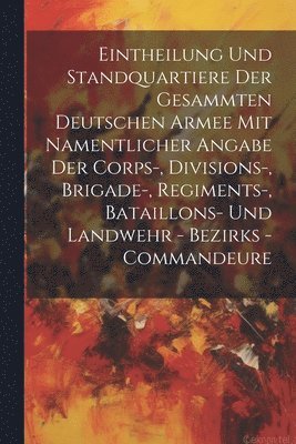 Eintheilung Und Standquartiere Der Gesammten Deutschen Armee Mit Namentlicher Angabe Der Corps-, Divisions-, Brigade-, Regiments-, Bataillons- Und Landwehr - Bezirks - Commandeure 1