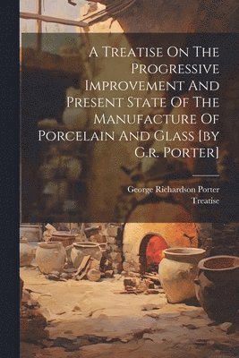 bokomslag A Treatise On The Progressive Improvement And Present State Of The Manufacture Of Porcelain And Glass [by G.r. Porter]