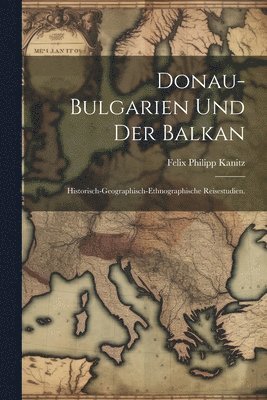 Donau-Bulgarien und der Balkan: Historisch-geographisch-ethnographische Reisestudien. 1