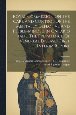Commissioner the Honourable Frank Eg - Royal Commission On The Care And Control Of The Mentally Defective And Feeble-minded In Ontario (and The Prevalence Of Venereal Disease). First Interim Report, Häftad