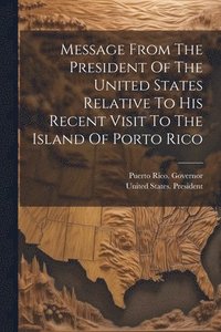 bokomslag Message From The President Of The United States Relative To His Recent Visit To The Island Of Porto Rico