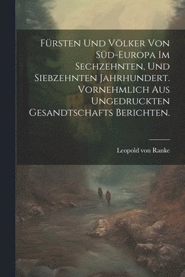 Frsten und Vlker von Sd-Europa im sechzehnten, und siebzehnten Jahrhundert. Vornehmlich aus ungedruckten Gesandtschafts Berichten. 1