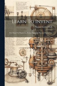 bokomslag Learn To Invent; First Steps For Beginners, Young And Old, Practical Instruction