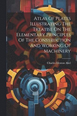 Charles Denton Abel - Atlas Of Plates Illustrating The Treatise On The Elementary Principles Of The Construction And Working Of Machinery, Häftad