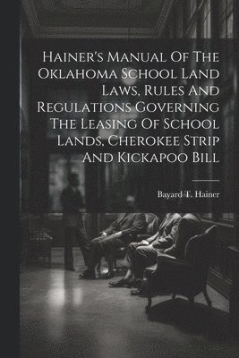 Hainer's Manual Of The Oklahoma School Land Laws, Rules And Regulations Governing The Leasing Of School Lands, Cherokee Strip And Kickapoo Bill