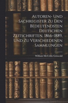 Autoren- Und Sachregister Zu Den Bedeutendsten Deutschen Zeitschriften, 1866-1889, Und Zu Verschiedenen Sammlungen 1