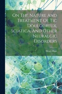 bokomslag On The Nature And Treatment Of Tic Douloureux, Sciatica, And Other Neuralgic Disorders