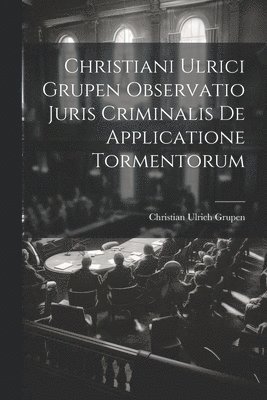 Christiani Ulrici Grupen Observatio Juris Criminalis De Applicatione Tormentorum 1