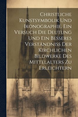Christliche Kunstsymbolik und Ikonographie. Ein Versuch die Deutung und ein besseres Verständniss der kirchlichen Bildwerke des Mittelalters zu erleichtern