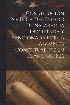 bokomslag Constitucin Poltica Del Estado De Nicaragua Decretada Y Sancionada Por La Asamblea Constituyente En El Ao De 1826